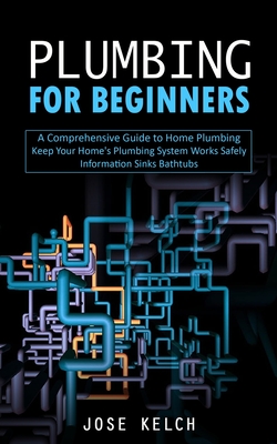 Plumbing for Beginners: A Comprehensive Guide to Home Plumbing (Keep Your Home's Plumbing System Works Safely Information Sinks Bathtubs) - Kelch, Jose