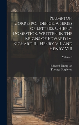 Plumpton Correspondence. A Series of Letters, Chiefly Domestick, Written in the Reigns of Edward IV. Richard III. Henry VII. and Henry VIII; Volume 4 - Stapleton, Thomas, and Plumpton, Edward