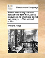 Poems: Consisting Chiefly of Translations from the Asiatick Languages. to Which Are Added Two Essays; I. on the Poetry of the Eastern Nations. II. on the Arts, Commonly Called Imitative