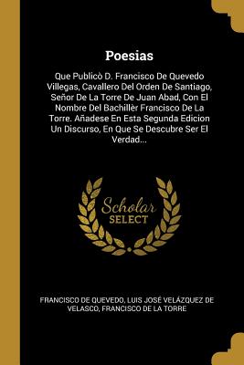 Poesias: Que Publico D. Francisco de Quevedo Villegas, Cavallero del Orden de Santiago, Senor de La Torre de Juan Abad, Con El Nombre del Bachiller Francisco de La Torre. Anadese En Esta Segunda Edicion Un Discurso, En Que Se Descubre Ser El Verdad... - de Quevedo, Francisco, and De Velasco, Luis Jose Velazquez, and de La Torre, Francisco