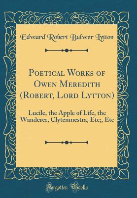 Poetical Works of Owen Meredith (Robert, Lord Lytton): Lucile, the Apple of Life, the Wanderer, Clytemnestra, Etc;, Etc (Classic Reprint) - Lytton, Edward Robert Bulwer