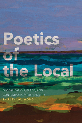 Poetics of the Local: Globalization, Place, and Contemporary Irish Poetry - Wong, Shirley Lau