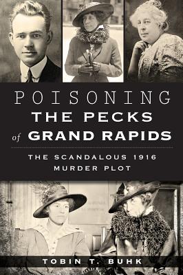 Poisoning the Pecks of Grand Rapids:: The Scandalous 1916 Murder Plot - Buhk, Tobin T