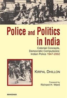 Police and Politics in India: Colonial Concepts, Democratic Compulsions: Indian Police 1947-2002 - Dhillon, Kirpal