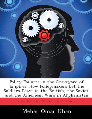 Policy Failures in the Graveyard of Empires: How Policymakers Let the Soldiers Down in the British, the Soviet, and the American Wars in Afghanistan - Khan, Mehar Omar