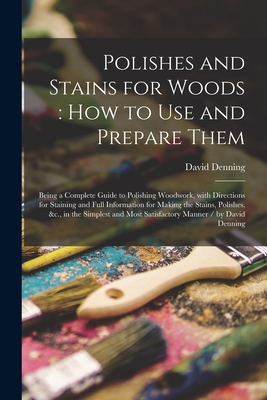 Polishes and Stains for Woods: how to Use and Prepare Them: Being a Complete Guide to Polishing Woodwork, With Directions for Staining and Full Information for Making the Stains, Polishes, &c., in the Simplest and Most Satisfactory Manner / by David... - Denning, David