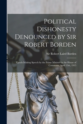 Political Dishonesty Denounced by Sir Robert Borden [microform]: Epoch-making Speech by the Prime Minister in the House of Commons, April 15th, 1915 - Borden, Robert Laird, Sir (Creator)