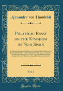 Political Essay on the Kingdom of New Spain, Vol. 1: Containing Researches Relative to the Geography of Mexico, the Extent of Its Surface and Its Political Division Into Intendancies, the Physical Aspect of the Country, the Population, the State of Agricu