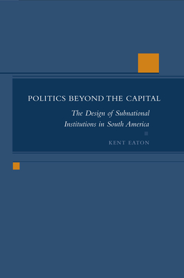 Politics Beyond the Capital: The Design of Subnational Institutions in South America - Eaton, Kent