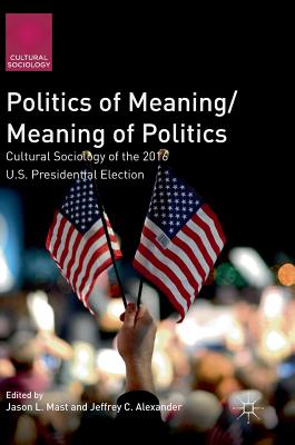 Politics of Meaning/Meaning of Politics: Cultural Sociology of the 2016 U.S. Presidential Election - Mast, Jason L (Editor), and Alexander, Jeffrey C (Editor)