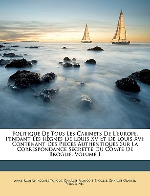 Politique De Tous Les Cabinets De L'europe, Pendant Les R?gnes De Louis XV Et De Louis Xvi: Contenant Des Pi?ces Authentiques Sur La Correspondance Secrette Du Comte De Broglie; Volume 1 - Turgot, Anne-Robert-Jacques, and Broglie, Charles Fran?ois, and Vergennes, Charles Gravier