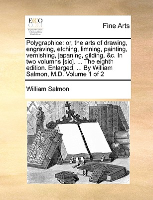 Polygraphice: Or, the Arts of Drawing, Engraving, Etching, Limning, Painting, Vernishing, Japaning, Gilding, &C. in Two Volumns [Sic]. ... the Eighth Edition. Enlarged, ... by William Salmon, M.D. Volume 1 of 2 - Salmon, William