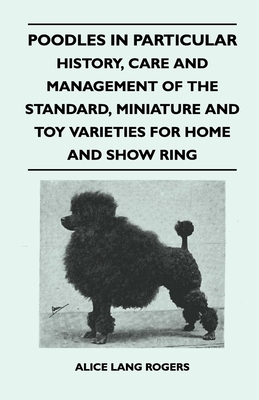 Poodles In Particular - History, Care And Management Of The Standard, Miniature And Toy Varieties For Home And Show Ring - Rogers, Alice Lang