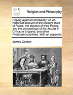 Popery Against Christianity: Or, an Historical Account of the Present State of Rome; The Election of Their Popes, and the Proceedings of the Jesuits in China; In England, and Other Protestant Countries. with an Appendix
