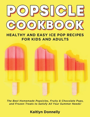 Popsicle Cookbook: Healthy and Easy Ice Pop Recipes for Kids and Adults. The Best Homemade Popsicles, Fruity & Chocolate Pops, and Frozen Treats to Satisfy All Your Summer Needs! - Donnelly, Kaitlyn