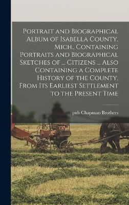 Portrait and Biographical Album of Isabella County, Mich., Containing Portraits and Biographical Sketches of ... Citizens ... Also Containing a Complete History of the County, From its Earliest Settlement to the Present Time - Chapman Brothers, Pub