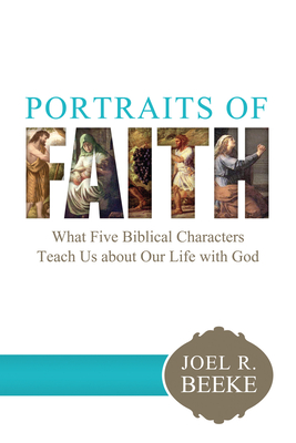 Portraits of Faith: What Five Biblical Characters Teach Us about Our Life with God - Beeke, Joel R, Ph.D.