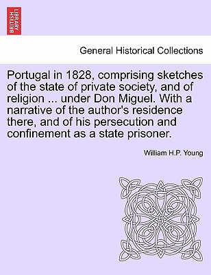 Portugal in 1828, Comprising Sketches of the State of Private Society, and of Religion ... Under Don Miguel. with a Narrative of the Author's Residence There, and of His Persecution and Confinement as a State Prisoner. - Young, William H P