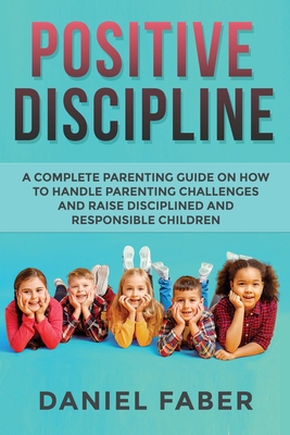 Positive Discipline: A Complete Parenting Guide on How to Handle Parenting Challenges and Raise Disciplined and Responsible Children - Faber, Daniel