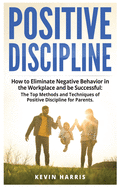 Positive Discipline: How to Eliminate Negative Behavior in the Workplace and be Successful: The Top Methods and Techniques of Positive Discipline for Parents