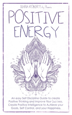 Positive Energy: An easy Self Discipline Guide to create Positive Thinking and improve Your Success. Create Positive Intelligence to Achieve your Goals, Self Control, and your Happiness. - Roberts, Diana