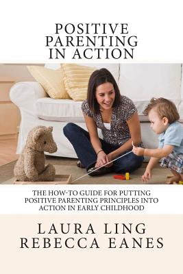 Positive Parenting in Action: The How-To Guide for Putting Positive Parenting Principles into Action in Early Childhood - Eanes, Rebecca, and Ling, Laura