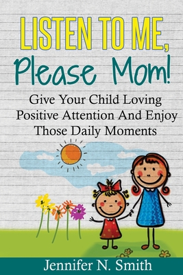 Positive Parenting: Listen To Me, Please Mom! Give Your Child Loving Positive Attention And Enjoy Those Daily Moments - Smith, Jennifer N