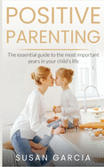 Positive Parenting: The Essential Guide to The Most Important Years in Your Child's Life