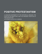 Positive Protestantism; A Concise Statement of the Historical Origins, the Positive Affirmations, and the Present Position of Protestantism