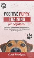 Positive Puppy Training for Beginners: The Complete Practical Guide to Raising a Happy Dog. Eliminate Bad Behaviors and Potty Mishaps through Positive Reinforcement.