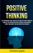 Positive Thinking: Self Improvement Guide To Master The Game Of Psycho-cybernetics Using Self Talk Motivation For Better Mental Health Without Therapy And Remove Toxic And Negative Relationships