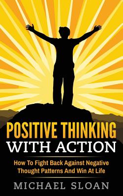 Positive Thinking With Action: How To Fight Back Against Negative Thought Patterns And Win At Life - Sloan, Michael