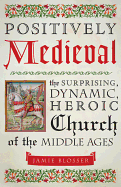 Positively Medieval: The Surprising, Dynamic, Heroic Church of the Middle Ages