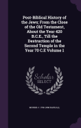 Post-Biblical History of the Jews; From the Close of the Old Testament, About the Year 420 B.C.E., Till the Destruction of the Second Temple in the Year 70 C.E Volume 1