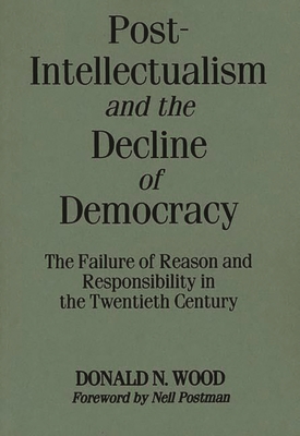 Post-Intellectualism and the Decline of Democracy: The Failure of Reason and Responsibility in the Twentieth Century - Wood, Donald N