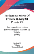 Posthumous Works Of Frederic II, King Of Prussia V6: Correspondence, Letters Between Frederic Ii And M. De Voltaire (1789)