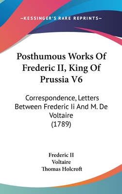 Posthumous Works Of Frederic II, King Of Prussia V6: Correspondence, Letters Between Frederic Ii And M. De Voltaire (1789) - Frederic II, and Voltaire, and Holcroft, Thomas (Translated by)