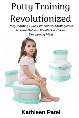 Potty Training Revolutionized: Potty Learning Sure-Fire Natural Strategies to Nurture Babies, Toddlers and Kids Developing Mind - Patel, Kathleen