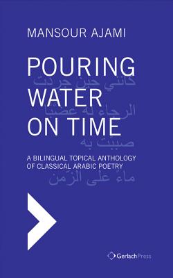 Pouring Water on Time. A Bilingual Topical Anthology of Classical Arabic Poetry - Ajami, Mansour, and Al-Azm, Sadik J (Foreword by)