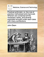 Practical Arithmetic: Or, the Rule of Practice Methodized & Improved. Wherein Are Contained All the Necessary Cases, & Several Examples Wrought Under Each Case, with Many Contractions ... to Which Are Added, the Most Concise Methods of Finding the Value O