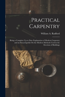 Practical Carpentry: Being a Complete Up to Date Explanation of Modern Carpentry and an Encyclopedia On the Modern Methods Used in the Erection of Buildings - Radford, William a