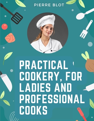 Practical Cookery, for Ladies and Professional Cooks: The Whole Science and Art of Preparing Human Food - Pierre Blot