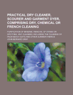 Practical Dry Cleaner, Scourer and Garment Dyer, Comprising Dry, Chemical or French Cleaning: Purification of Benzine, Removal of Stains or Spotting, Wet Cleaning, Including the Cleaning of Palm Beach Suits and Other Summer Fabrics