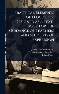 Practical Elements of Elocution. Designed as a Text-book for the Guidance of Teachers and Students of Expression - Bashford, James Whitford, and Trueblood, Thomas Clarkson, and Fulton, Robert 1855-1916