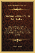 Practical Geometry For Art Students: A Course Of Lessons On The Construction Of Plane Figures And Scales, Pattern Drawing, Geometrical Tracery, And Elementary Solid Geometry (1881)