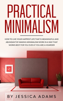 Practical Minimalism: How to Live Your Happiest Life That is Meaningful and Abundant by Making Minimalism Work in a Way That Works Best for You Even if You Are a Hoarder - Adams, Jessica