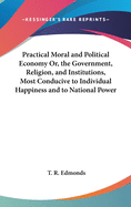 Practical Moral and Political Economy Or, the Government, Religion, and Institutions, Most Conducive to Individual Happiness and to National Power