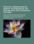 Practical Observations on Some of the Diseases of the Rectum, Anus, and Contiguous Textures: Giving Their Nature, Seat, Causes, Symptoms, Consequences, and Prevention, Especially Addressed to the Non-Medical Reader (Classic Reprint)