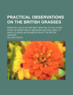 Practical Observations on the British Grasses: Especially Such as Are Best Adapted to the Laying Down or Improving of Meadows and Pastures: To Which Is Added, an Enumeration of the British Grasses. the Third Edition, with Additions. by William Curtis,