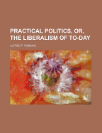 Practical Politics, Or, the Liberalism of To-Day
